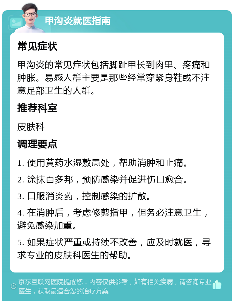 甲沟炎就医指南 常见症状 甲沟炎的常见症状包括脚趾甲长到肉里、疼痛和肿胀。易感人群主要是那些经常穿紧身鞋或不注意足部卫生的人群。 推荐科室 皮肤科 调理要点 1. 使用黄药水湿敷患处，帮助消肿和止痛。 2. 涂抹百多邦，预防感染并促进伤口愈合。 3. 口服消炎药，控制感染的扩散。 4. 在消肿后，考虑修剪指甲，但务必注意卫生，避免感染加重。 5. 如果症状严重或持续不改善，应及时就医，寻求专业的皮肤科医生的帮助。