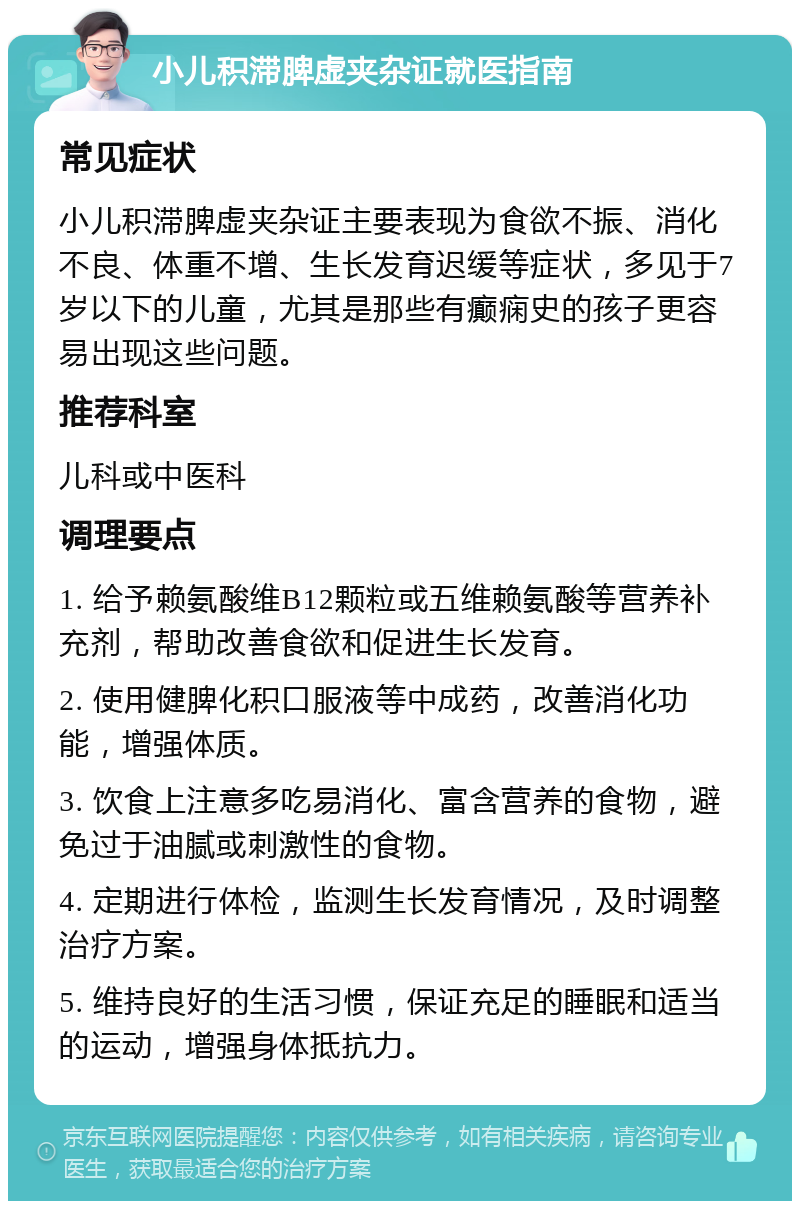 小儿积滞脾虚夹杂证就医指南 常见症状 小儿积滞脾虚夹杂证主要表现为食欲不振、消化不良、体重不增、生长发育迟缓等症状，多见于7岁以下的儿童，尤其是那些有癫痫史的孩子更容易出现这些问题。 推荐科室 儿科或中医科 调理要点 1. 给予赖氨酸维B12颗粒或五维赖氨酸等营养补充剂，帮助改善食欲和促进生长发育。 2. 使用健脾化积口服液等中成药，改善消化功能，增强体质。 3. 饮食上注意多吃易消化、富含营养的食物，避免过于油腻或刺激性的食物。 4. 定期进行体检，监测生长发育情况，及时调整治疗方案。 5. 维持良好的生活习惯，保证充足的睡眠和适当的运动，增强身体抵抗力。