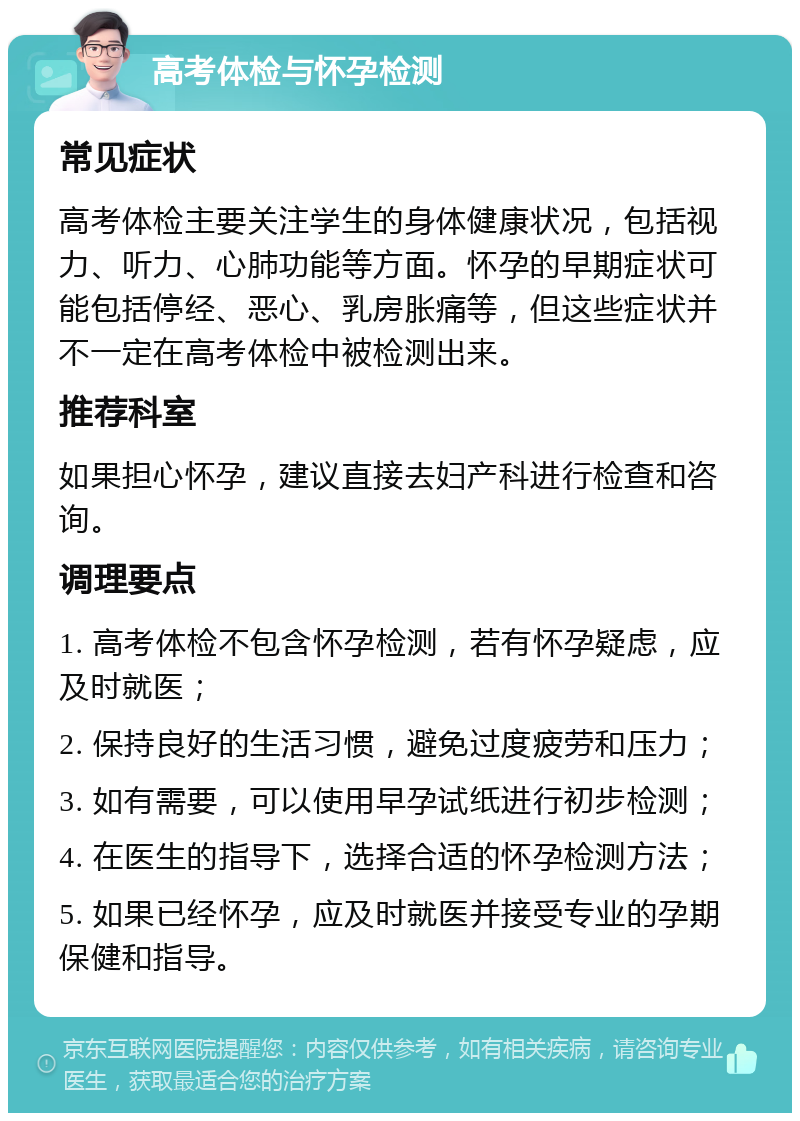 高考体检与怀孕检测 常见症状 高考体检主要关注学生的身体健康状况，包括视力、听力、心肺功能等方面。怀孕的早期症状可能包括停经、恶心、乳房胀痛等，但这些症状并不一定在高考体检中被检测出来。 推荐科室 如果担心怀孕，建议直接去妇产科进行检查和咨询。 调理要点 1. 高考体检不包含怀孕检测，若有怀孕疑虑，应及时就医； 2. 保持良好的生活习惯，避免过度疲劳和压力； 3. 如有需要，可以使用早孕试纸进行初步检测； 4. 在医生的指导下，选择合适的怀孕检测方法； 5. 如果已经怀孕，应及时就医并接受专业的孕期保健和指导。