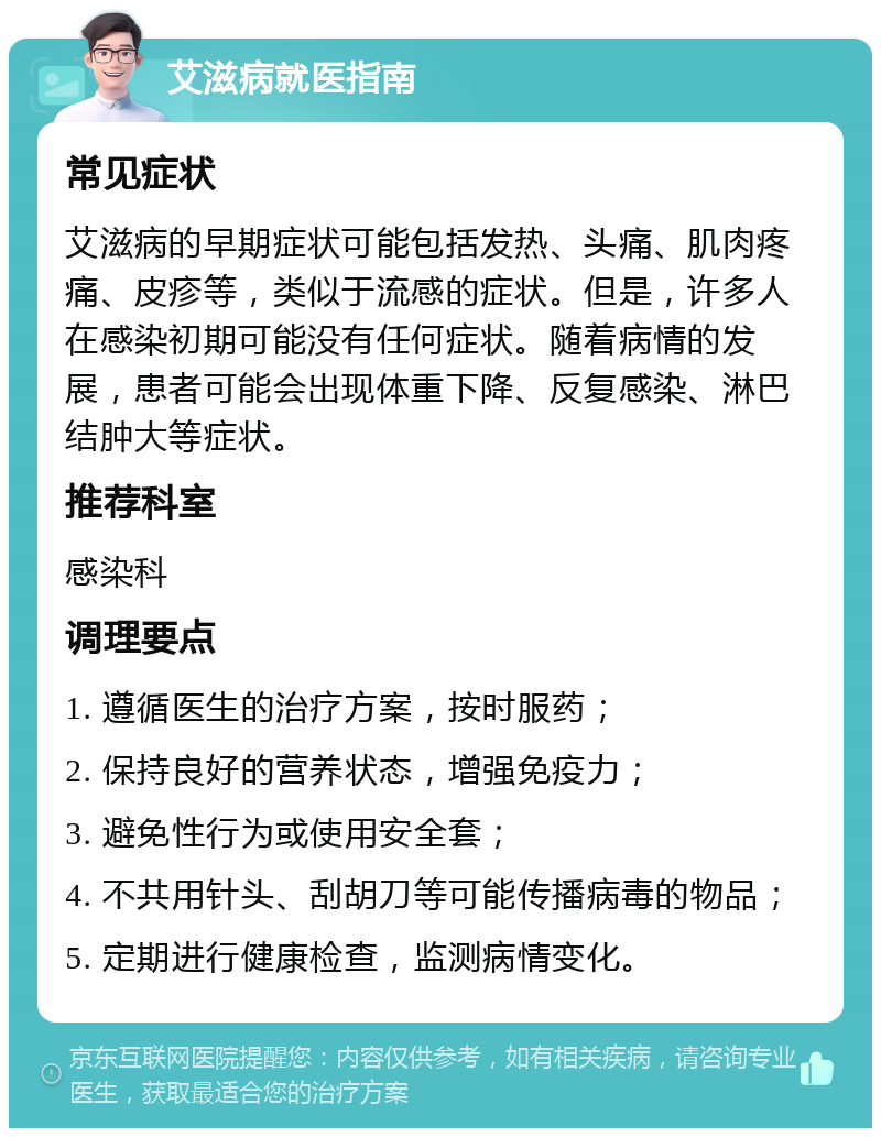 艾滋病就医指南 常见症状 艾滋病的早期症状可能包括发热、头痛、肌肉疼痛、皮疹等，类似于流感的症状。但是，许多人在感染初期可能没有任何症状。随着病情的发展，患者可能会出现体重下降、反复感染、淋巴结肿大等症状。 推荐科室 感染科 调理要点 1. 遵循医生的治疗方案，按时服药； 2. 保持良好的营养状态，增强免疫力； 3. 避免性行为或使用安全套； 4. 不共用针头、刮胡刀等可能传播病毒的物品； 5. 定期进行健康检查，监测病情变化。