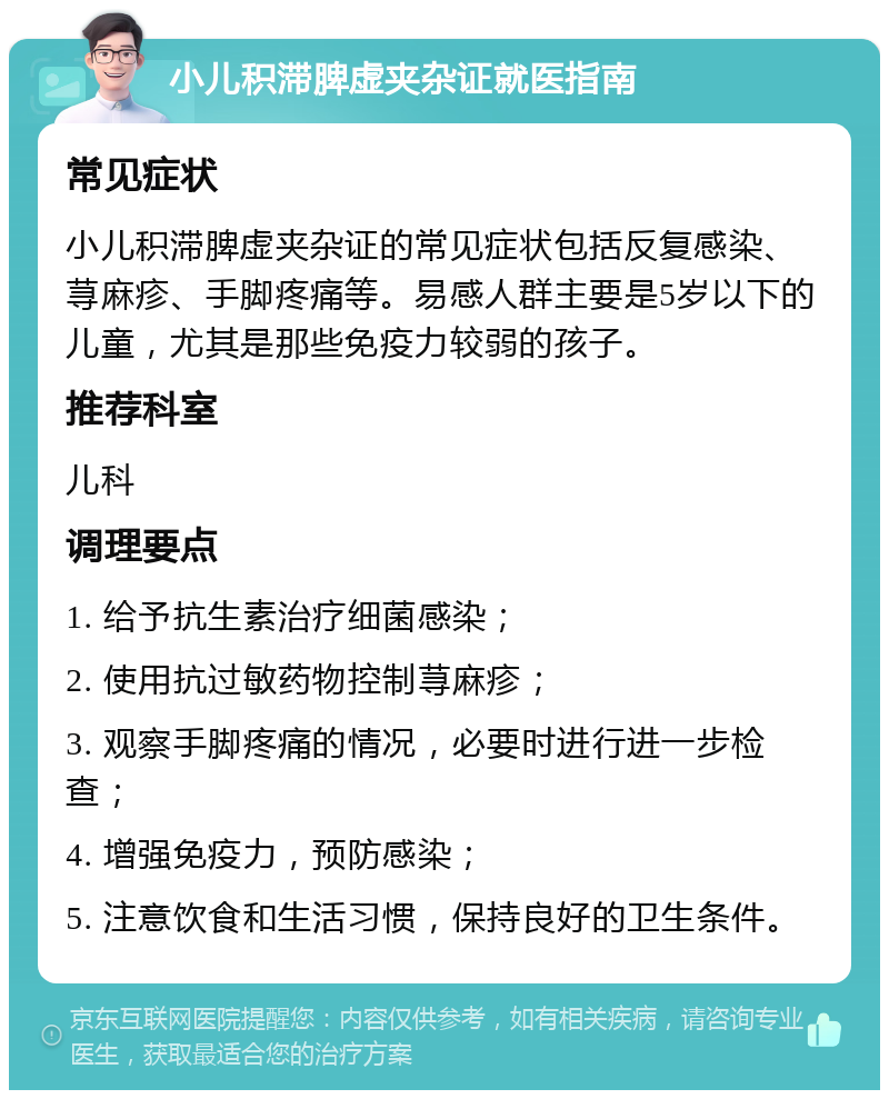 小儿积滞脾虚夹杂证就医指南 常见症状 小儿积滞脾虚夹杂证的常见症状包括反复感染、荨麻疹、手脚疼痛等。易感人群主要是5岁以下的儿童，尤其是那些免疫力较弱的孩子。 推荐科室 儿科 调理要点 1. 给予抗生素治疗细菌感染； 2. 使用抗过敏药物控制荨麻疹； 3. 观察手脚疼痛的情况，必要时进行进一步检查； 4. 增强免疫力，预防感染； 5. 注意饮食和生活习惯，保持良好的卫生条件。