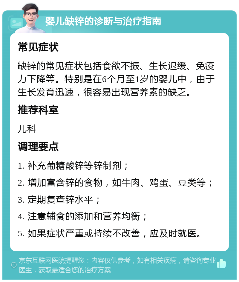 婴儿缺锌的诊断与治疗指南 常见症状 缺锌的常见症状包括食欲不振、生长迟缓、免疫力下降等。特别是在6个月至1岁的婴儿中，由于生长发育迅速，很容易出现营养素的缺乏。 推荐科室 儿科 调理要点 1. 补充葡糖酸锌等锌制剂； 2. 增加富含锌的食物，如牛肉、鸡蛋、豆类等； 3. 定期复查锌水平； 4. 注意辅食的添加和营养均衡； 5. 如果症状严重或持续不改善，应及时就医。