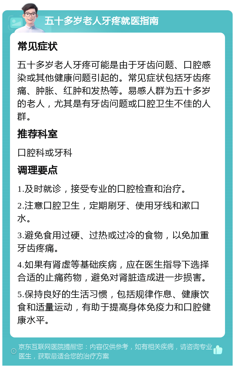 五十多岁老人牙疼就医指南 常见症状 五十多岁老人牙疼可能是由于牙齿问题、口腔感染或其他健康问题引起的。常见症状包括牙齿疼痛、肿胀、红肿和发热等。易感人群为五十多岁的老人，尤其是有牙齿问题或口腔卫生不佳的人群。 推荐科室 口腔科或牙科 调理要点 1.及时就诊，接受专业的口腔检查和治疗。 2.注意口腔卫生，定期刷牙、使用牙线和漱口水。 3.避免食用过硬、过热或过冷的食物，以免加重牙齿疼痛。 4.如果有肾虚等基础疾病，应在医生指导下选择合适的止痛药物，避免对肾脏造成进一步损害。 5.保持良好的生活习惯，包括规律作息、健康饮食和适量运动，有助于提高身体免疫力和口腔健康水平。