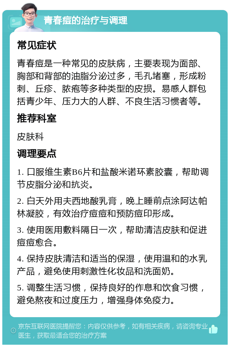 青春痘的治疗与调理 常见症状 青春痘是一种常见的皮肤病，主要表现为面部、胸部和背部的油脂分泌过多，毛孔堵塞，形成粉刺、丘疹、脓疱等多种类型的皮损。易感人群包括青少年、压力大的人群、不良生活习惯者等。 推荐科室 皮肤科 调理要点 1. 口服维生素B6片和盐酸米诺环素胶囊，帮助调节皮脂分泌和抗炎。 2. 白天外用夫西地酸乳膏，晚上睡前点涂阿达帕林凝胶，有效治疗痘痘和预防痘印形成。 3. 使用医用敷料隔日一次，帮助清洁皮肤和促进痘痘愈合。 4. 保持皮肤清洁和适当的保湿，使用温和的水乳产品，避免使用刺激性化妆品和洗面奶。 5. 调整生活习惯，保持良好的作息和饮食习惯，避免熬夜和过度压力，增强身体免疫力。