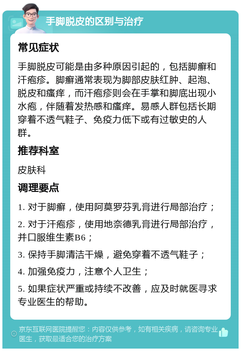 手脚脱皮的区别与治疗 常见症状 手脚脱皮可能是由多种原因引起的，包括脚癣和汗疱疹。脚癣通常表现为脚部皮肤红肿、起泡、脱皮和瘙痒，而汗疱疹则会在手掌和脚底出现小水疱，伴随着发热感和瘙痒。易感人群包括长期穿着不透气鞋子、免疫力低下或有过敏史的人群。 推荐科室 皮肤科 调理要点 1. 对于脚癣，使用阿莫罗芬乳膏进行局部治疗； 2. 对于汗疱疹，使用地奈德乳膏进行局部治疗，并口服维生素B6； 3. 保持手脚清洁干燥，避免穿着不透气鞋子； 4. 加强免疫力，注意个人卫生； 5. 如果症状严重或持续不改善，应及时就医寻求专业医生的帮助。