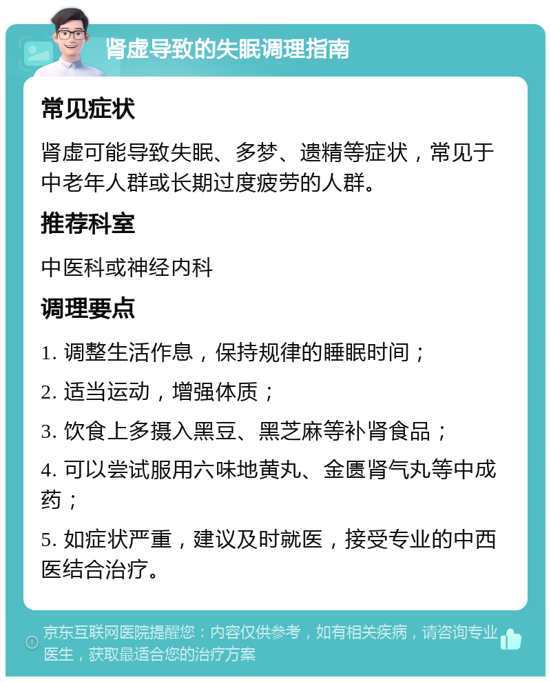 肾虚导致的失眠调理指南 常见症状 肾虚可能导致失眠、多梦、遗精等症状，常见于中老年人群或长期过度疲劳的人群。 推荐科室 中医科或神经内科 调理要点 1. 调整生活作息，保持规律的睡眠时间； 2. 适当运动，增强体质； 3. 饮食上多摄入黑豆、黑芝麻等补肾食品； 4. 可以尝试服用六味地黄丸、金匮肾气丸等中成药； 5. 如症状严重，建议及时就医，接受专业的中西医结合治疗。