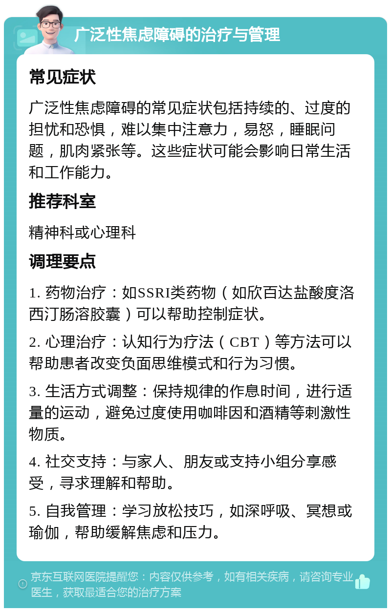 广泛性焦虑障碍的治疗与管理 常见症状 广泛性焦虑障碍的常见症状包括持续的、过度的担忧和恐惧，难以集中注意力，易怒，睡眠问题，肌肉紧张等。这些症状可能会影响日常生活和工作能力。 推荐科室 精神科或心理科 调理要点 1. 药物治疗：如SSRI类药物（如欣百达盐酸度洛西汀肠溶胶囊）可以帮助控制症状。 2. 心理治疗：认知行为疗法（CBT）等方法可以帮助患者改变负面思维模式和行为习惯。 3. 生活方式调整：保持规律的作息时间，进行适量的运动，避免过度使用咖啡因和酒精等刺激性物质。 4. 社交支持：与家人、朋友或支持小组分享感受，寻求理解和帮助。 5. 自我管理：学习放松技巧，如深呼吸、冥想或瑜伽，帮助缓解焦虑和压力。