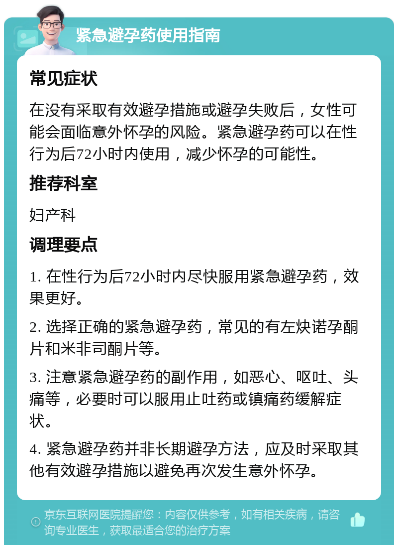 紧急避孕药使用指南 常见症状 在没有采取有效避孕措施或避孕失败后，女性可能会面临意外怀孕的风险。紧急避孕药可以在性行为后72小时内使用，减少怀孕的可能性。 推荐科室 妇产科 调理要点 1. 在性行为后72小时内尽快服用紧急避孕药，效果更好。 2. 选择正确的紧急避孕药，常见的有左炔诺孕酮片和米非司酮片等。 3. 注意紧急避孕药的副作用，如恶心、呕吐、头痛等，必要时可以服用止吐药或镇痛药缓解症状。 4. 紧急避孕药并非长期避孕方法，应及时采取其他有效避孕措施以避免再次发生意外怀孕。