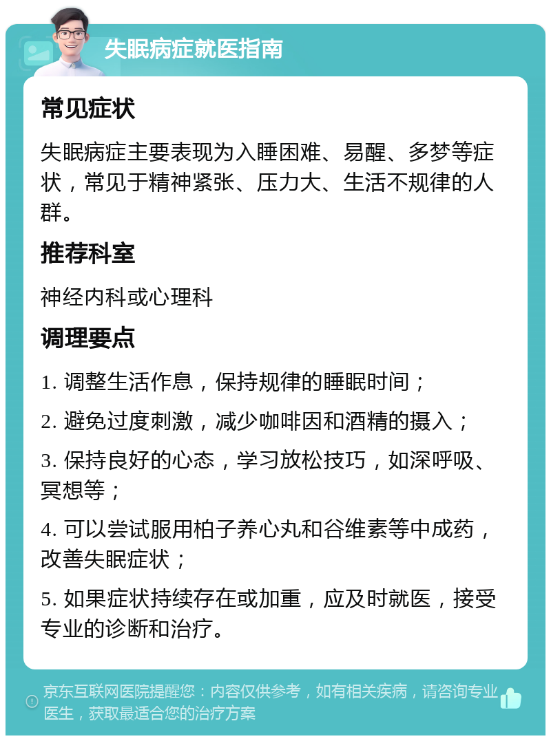 失眠病症就医指南 常见症状 失眠病症主要表现为入睡困难、易醒、多梦等症状，常见于精神紧张、压力大、生活不规律的人群。 推荐科室 神经内科或心理科 调理要点 1. 调整生活作息，保持规律的睡眠时间； 2. 避免过度刺激，减少咖啡因和酒精的摄入； 3. 保持良好的心态，学习放松技巧，如深呼吸、冥想等； 4. 可以尝试服用柏子养心丸和谷维素等中成药，改善失眠症状； 5. 如果症状持续存在或加重，应及时就医，接受专业的诊断和治疗。