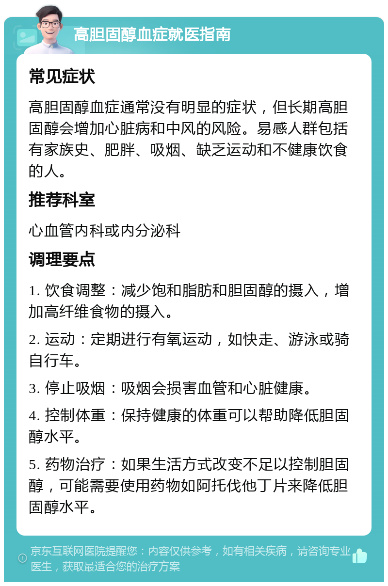 高胆固醇血症就医指南 常见症状 高胆固醇血症通常没有明显的症状，但长期高胆固醇会增加心脏病和中风的风险。易感人群包括有家族史、肥胖、吸烟、缺乏运动和不健康饮食的人。 推荐科室 心血管内科或内分泌科 调理要点 1. 饮食调整：减少饱和脂肪和胆固醇的摄入，增加高纤维食物的摄入。 2. 运动：定期进行有氧运动，如快走、游泳或骑自行车。 3. 停止吸烟：吸烟会损害血管和心脏健康。 4. 控制体重：保持健康的体重可以帮助降低胆固醇水平。 5. 药物治疗：如果生活方式改变不足以控制胆固醇，可能需要使用药物如阿托伐他丁片来降低胆固醇水平。