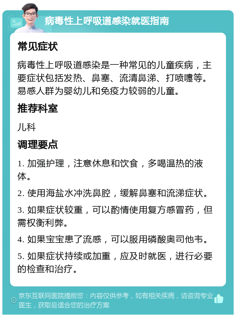 病毒性上呼吸道感染就医指南 常见症状 病毒性上呼吸道感染是一种常见的儿童疾病，主要症状包括发热、鼻塞、流清鼻涕、打喷嚏等。易感人群为婴幼儿和免疫力较弱的儿童。 推荐科室 儿科 调理要点 1. 加强护理，注意休息和饮食，多喝温热的液体。 2. 使用海盐水冲洗鼻腔，缓解鼻塞和流涕症状。 3. 如果症状较重，可以酌情使用复方感冒药，但需权衡利弊。 4. 如果宝宝患了流感，可以服用磷酸奥司他韦。 5. 如果症状持续或加重，应及时就医，进行必要的检查和治疗。