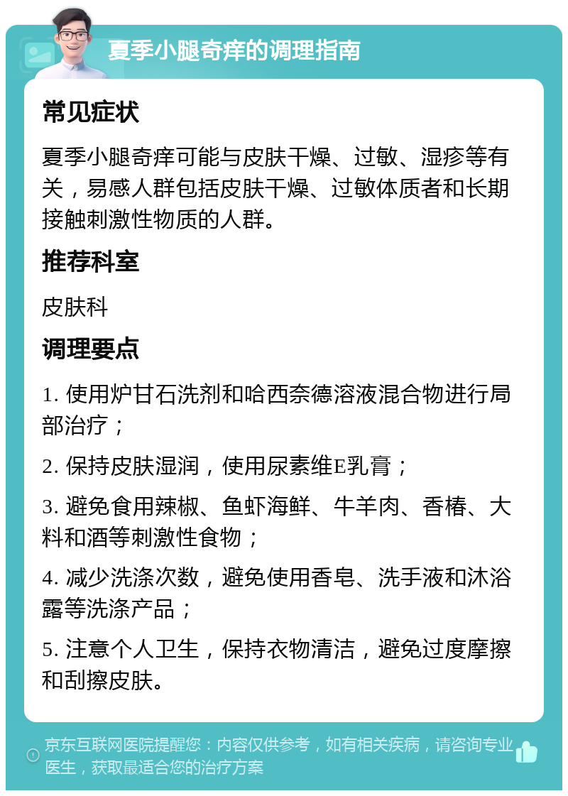 夏季小腿奇痒的调理指南 常见症状 夏季小腿奇痒可能与皮肤干燥、过敏、湿疹等有关，易感人群包括皮肤干燥、过敏体质者和长期接触刺激性物质的人群。 推荐科室 皮肤科 调理要点 1. 使用炉甘石洗剂和哈西奈德溶液混合物进行局部治疗； 2. 保持皮肤湿润，使用尿素维E乳膏； 3. 避免食用辣椒、鱼虾海鲜、牛羊肉、香椿、大料和酒等刺激性食物； 4. 减少洗涤次数，避免使用香皂、洗手液和沐浴露等洗涤产品； 5. 注意个人卫生，保持衣物清洁，避免过度摩擦和刮擦皮肤。