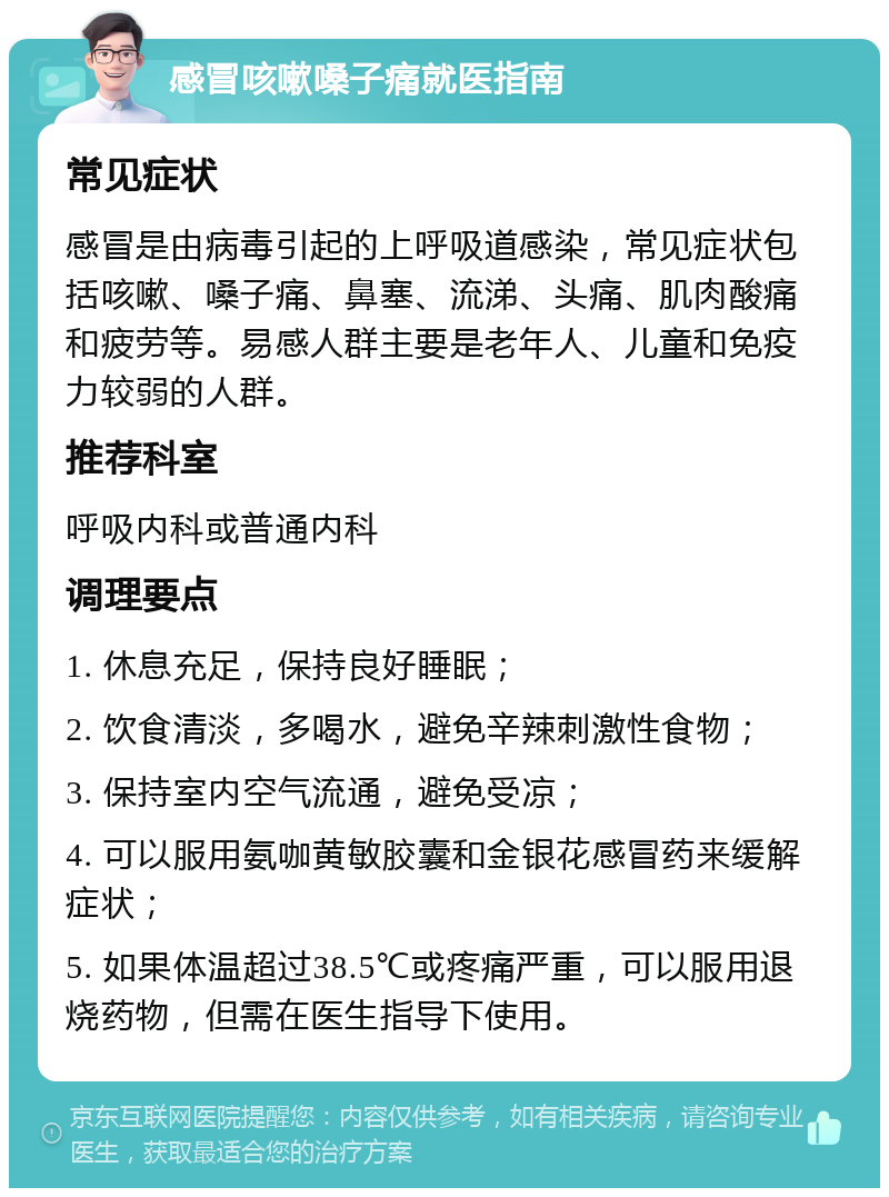 感冒咳嗽嗓子痛就医指南 常见症状 感冒是由病毒引起的上呼吸道感染，常见症状包括咳嗽、嗓子痛、鼻塞、流涕、头痛、肌肉酸痛和疲劳等。易感人群主要是老年人、儿童和免疫力较弱的人群。 推荐科室 呼吸内科或普通内科 调理要点 1. 休息充足，保持良好睡眠； 2. 饮食清淡，多喝水，避免辛辣刺激性食物； 3. 保持室内空气流通，避免受凉； 4. 可以服用氨咖黄敏胶囊和金银花感冒药来缓解症状； 5. 如果体温超过38.5℃或疼痛严重，可以服用退烧药物，但需在医生指导下使用。