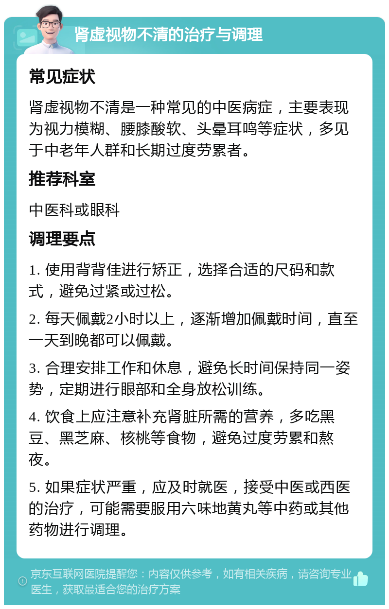 肾虚视物不清的治疗与调理 常见症状 肾虚视物不清是一种常见的中医病症，主要表现为视力模糊、腰膝酸软、头晕耳鸣等症状，多见于中老年人群和长期过度劳累者。 推荐科室 中医科或眼科 调理要点 1. 使用背背佳进行矫正，选择合适的尺码和款式，避免过紧或过松。 2. 每天佩戴2小时以上，逐渐增加佩戴时间，直至一天到晚都可以佩戴。 3. 合理安排工作和休息，避免长时间保持同一姿势，定期进行眼部和全身放松训练。 4. 饮食上应注意补充肾脏所需的营养，多吃黑豆、黑芝麻、核桃等食物，避免过度劳累和熬夜。 5. 如果症状严重，应及时就医，接受中医或西医的治疗，可能需要服用六味地黄丸等中药或其他药物进行调理。