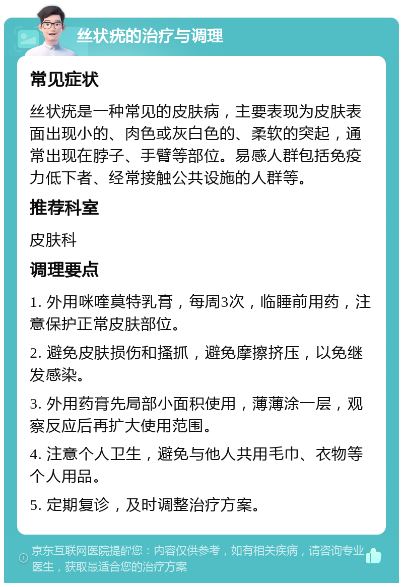 丝状疣的治疗与调理 常见症状 丝状疣是一种常见的皮肤病，主要表现为皮肤表面出现小的、肉色或灰白色的、柔软的突起，通常出现在脖子、手臂等部位。易感人群包括免疫力低下者、经常接触公共设施的人群等。 推荐科室 皮肤科 调理要点 1. 外用咪喹莫特乳膏，每周3次，临睡前用药，注意保护正常皮肤部位。 2. 避免皮肤损伤和搔抓，避免摩擦挤压，以免继发感染。 3. 外用药膏先局部小面积使用，薄薄涂一层，观察反应后再扩大使用范围。 4. 注意个人卫生，避免与他人共用毛巾、衣物等个人用品。 5. 定期复诊，及时调整治疗方案。