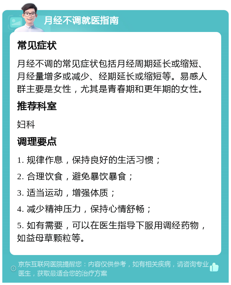 月经不调就医指南 常见症状 月经不调的常见症状包括月经周期延长或缩短、月经量增多或减少、经期延长或缩短等。易感人群主要是女性，尤其是青春期和更年期的女性。 推荐科室 妇科 调理要点 1. 规律作息，保持良好的生活习惯； 2. 合理饮食，避免暴饮暴食； 3. 适当运动，增强体质； 4. 减少精神压力，保持心情舒畅； 5. 如有需要，可以在医生指导下服用调经药物，如益母草颗粒等。