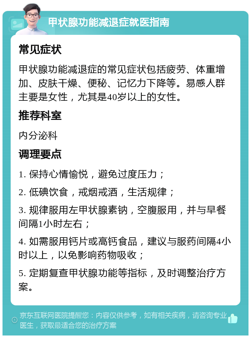 甲状腺功能减退症就医指南 常见症状 甲状腺功能减退症的常见症状包括疲劳、体重增加、皮肤干燥、便秘、记忆力下降等。易感人群主要是女性，尤其是40岁以上的女性。 推荐科室 内分泌科 调理要点 1. 保持心情愉悦，避免过度压力； 2. 低碘饮食，戒烟戒酒，生活规律； 3. 规律服用左甲状腺素钠，空腹服用，并与早餐间隔1小时左右； 4. 如需服用钙片或高钙食品，建议与服药间隔4小时以上，以免影响药物吸收； 5. 定期复查甲状腺功能等指标，及时调整治疗方案。