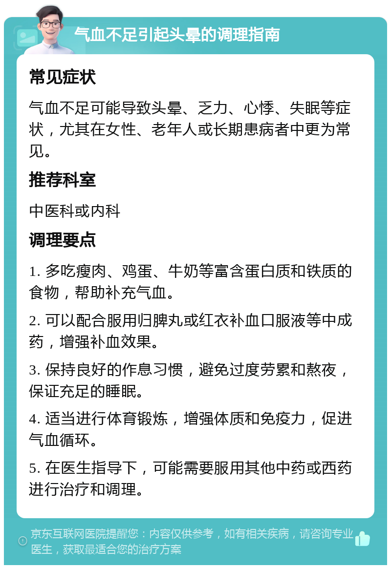 气血不足引起头晕的调理指南 常见症状 气血不足可能导致头晕、乏力、心悸、失眠等症状，尤其在女性、老年人或长期患病者中更为常见。 推荐科室 中医科或内科 调理要点 1. 多吃瘦肉、鸡蛋、牛奶等富含蛋白质和铁质的食物，帮助补充气血。 2. 可以配合服用归脾丸或红衣补血口服液等中成药，增强补血效果。 3. 保持良好的作息习惯，避免过度劳累和熬夜，保证充足的睡眠。 4. 适当进行体育锻炼，增强体质和免疫力，促进气血循环。 5. 在医生指导下，可能需要服用其他中药或西药进行治疗和调理。