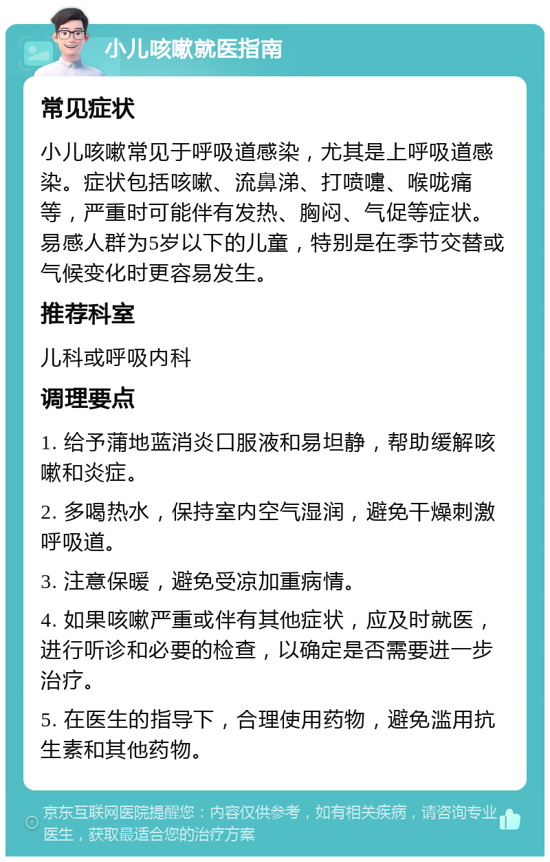 小儿咳嗽就医指南 常见症状 小儿咳嗽常见于呼吸道感染，尤其是上呼吸道感染。症状包括咳嗽、流鼻涕、打喷嚏、喉咙痛等，严重时可能伴有发热、胸闷、气促等症状。易感人群为5岁以下的儿童，特别是在季节交替或气候变化时更容易发生。 推荐科室 儿科或呼吸内科 调理要点 1. 给予蒲地蓝消炎口服液和易坦静，帮助缓解咳嗽和炎症。 2. 多喝热水，保持室内空气湿润，避免干燥刺激呼吸道。 3. 注意保暖，避免受凉加重病情。 4. 如果咳嗽严重或伴有其他症状，应及时就医，进行听诊和必要的检查，以确定是否需要进一步治疗。 5. 在医生的指导下，合理使用药物，避免滥用抗生素和其他药物。