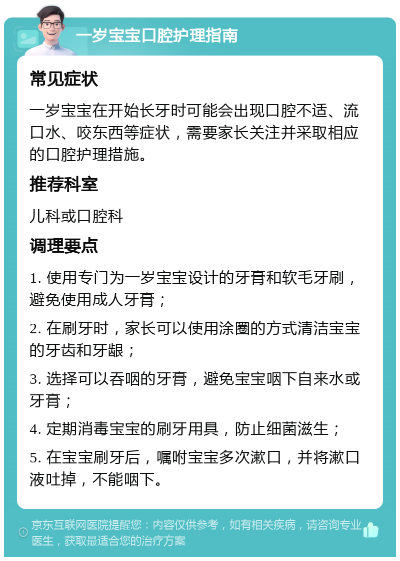 一岁宝宝口腔护理指南 常见症状 一岁宝宝在开始长牙时可能会出现口腔不适、流口水、咬东西等症状，需要家长关注并采取相应的口腔护理措施。 推荐科室 儿科或口腔科 调理要点 1. 使用专门为一岁宝宝设计的牙膏和软毛牙刷，避免使用成人牙膏； 2. 在刷牙时，家长可以使用涂圈的方式清洁宝宝的牙齿和牙龈； 3. 选择可以吞咽的牙膏，避免宝宝咽下自来水或牙膏； 4. 定期消毒宝宝的刷牙用具，防止细菌滋生； 5. 在宝宝刷牙后，嘱咐宝宝多次漱口，并将漱口液吐掉，不能咽下。