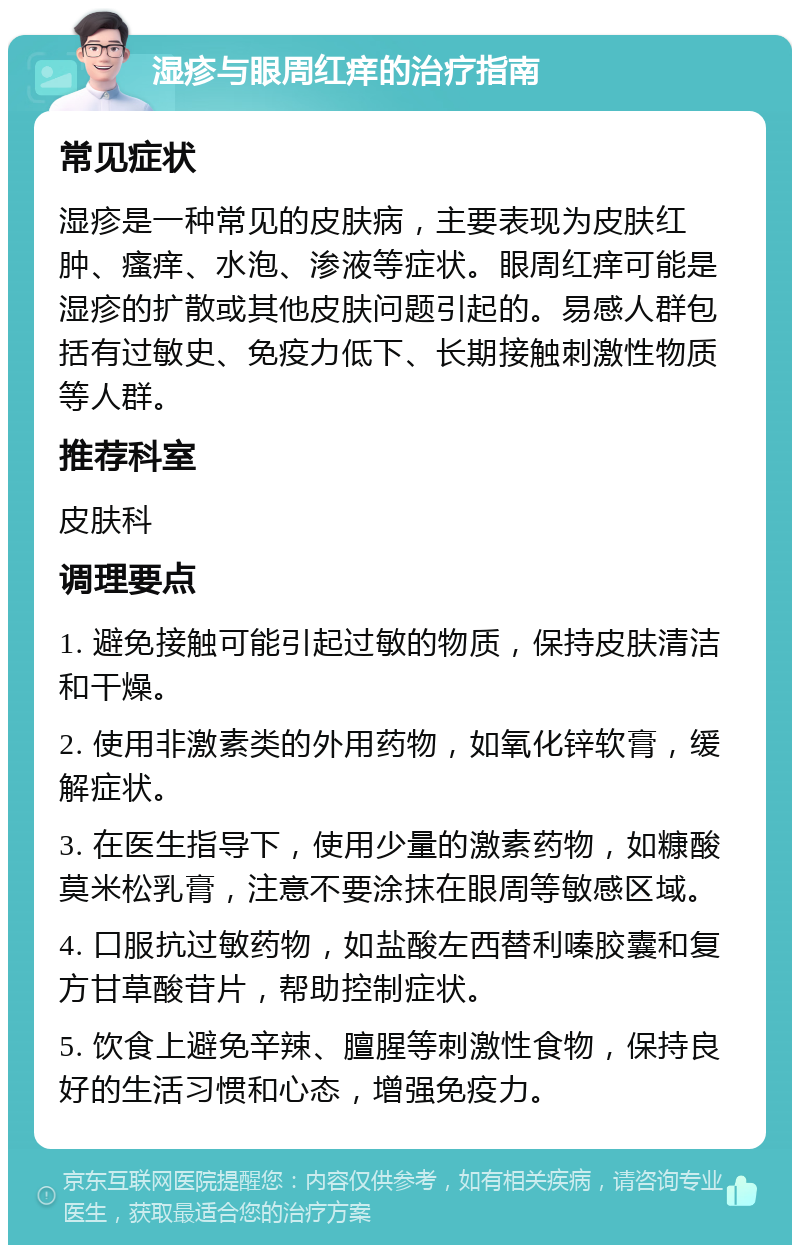 湿疹与眼周红痒的治疗指南 常见症状 湿疹是一种常见的皮肤病，主要表现为皮肤红肿、瘙痒、水泡、渗液等症状。眼周红痒可能是湿疹的扩散或其他皮肤问题引起的。易感人群包括有过敏史、免疫力低下、长期接触刺激性物质等人群。 推荐科室 皮肤科 调理要点 1. 避免接触可能引起过敏的物质，保持皮肤清洁和干燥。 2. 使用非激素类的外用药物，如氧化锌软膏，缓解症状。 3. 在医生指导下，使用少量的激素药物，如糠酸莫米松乳膏，注意不要涂抹在眼周等敏感区域。 4. 口服抗过敏药物，如盐酸左西替利嗪胶囊和复方甘草酸苷片，帮助控制症状。 5. 饮食上避免辛辣、膻腥等刺激性食物，保持良好的生活习惯和心态，增强免疫力。