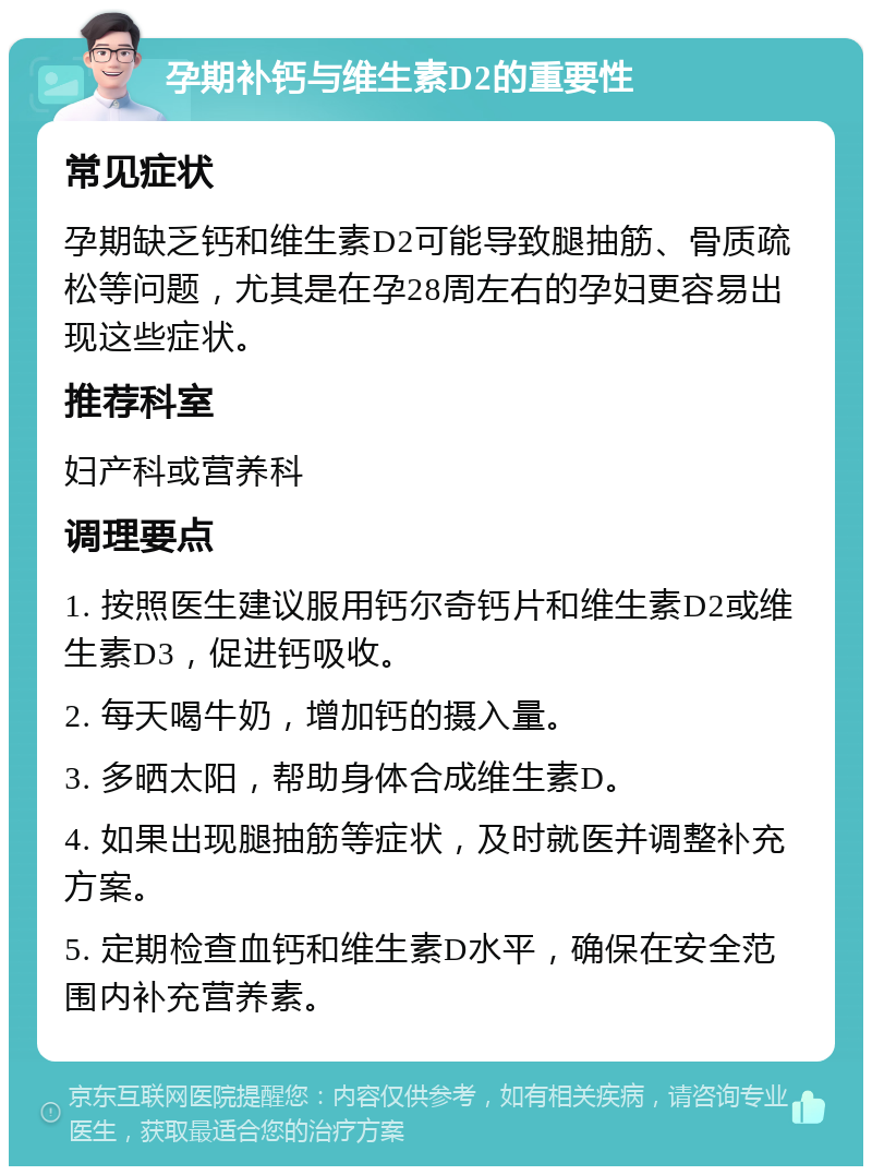 孕期补钙与维生素D2的重要性 常见症状 孕期缺乏钙和维生素D2可能导致腿抽筋、骨质疏松等问题，尤其是在孕28周左右的孕妇更容易出现这些症状。 推荐科室 妇产科或营养科 调理要点 1. 按照医生建议服用钙尔奇钙片和维生素D2或维生素D3，促进钙吸收。 2. 每天喝牛奶，增加钙的摄入量。 3. 多晒太阳，帮助身体合成维生素D。 4. 如果出现腿抽筋等症状，及时就医并调整补充方案。 5. 定期检查血钙和维生素D水平，确保在安全范围内补充营养素。