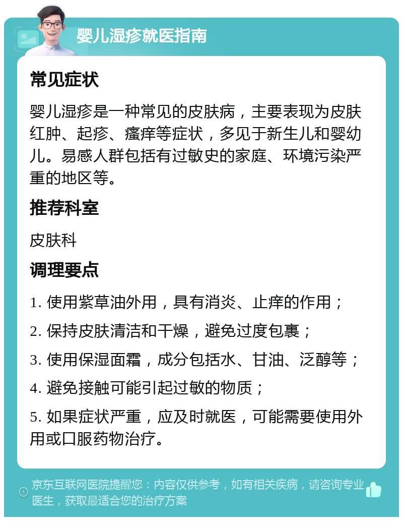 婴儿湿疹就医指南 常见症状 婴儿湿疹是一种常见的皮肤病，主要表现为皮肤红肿、起疹、瘙痒等症状，多见于新生儿和婴幼儿。易感人群包括有过敏史的家庭、环境污染严重的地区等。 推荐科室 皮肤科 调理要点 1. 使用紫草油外用，具有消炎、止痒的作用； 2. 保持皮肤清洁和干燥，避免过度包裹； 3. 使用保湿面霜，成分包括水、甘油、泛醇等； 4. 避免接触可能引起过敏的物质； 5. 如果症状严重，应及时就医，可能需要使用外用或口服药物治疗。