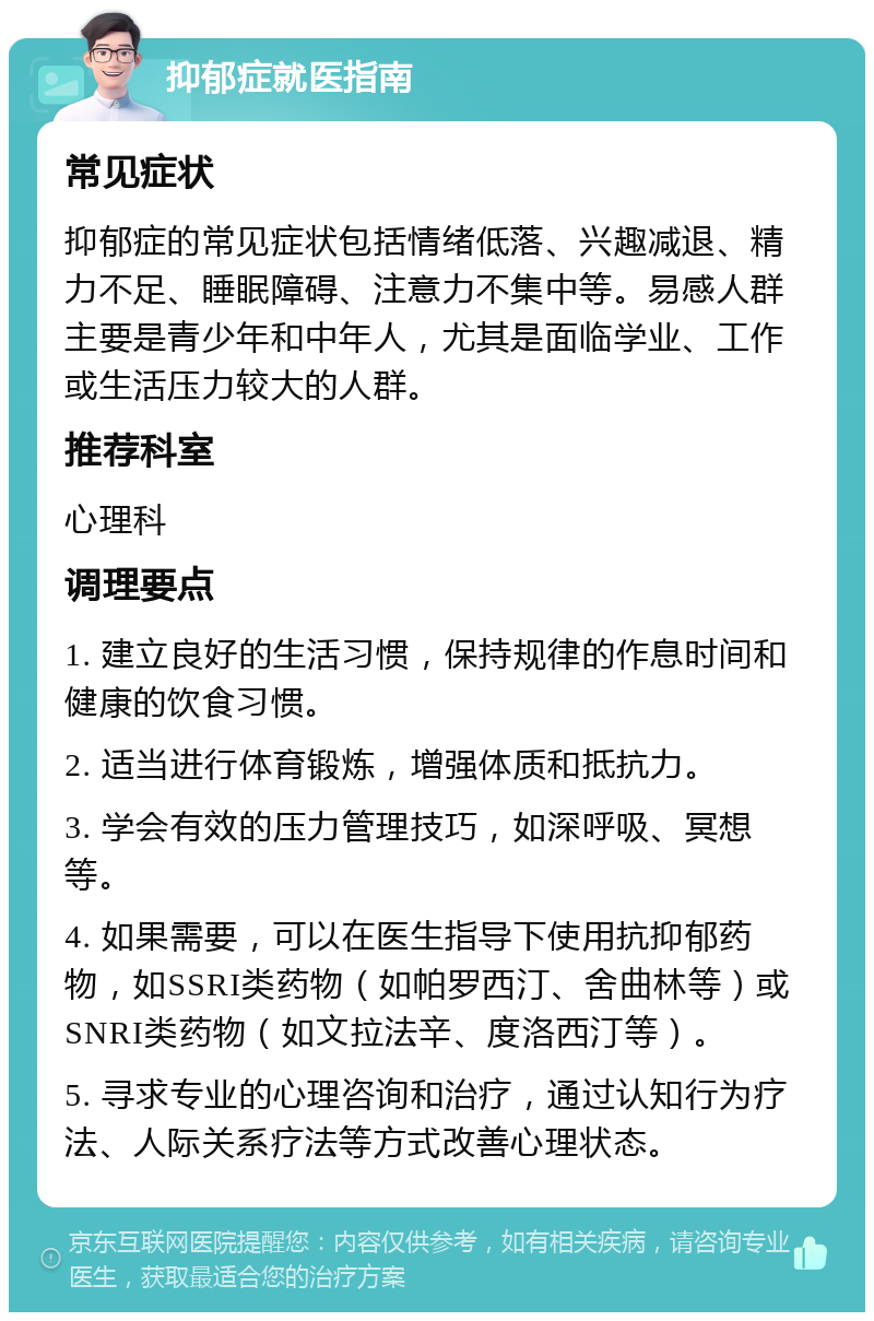 抑郁症就医指南 常见症状 抑郁症的常见症状包括情绪低落、兴趣减退、精力不足、睡眠障碍、注意力不集中等。易感人群主要是青少年和中年人，尤其是面临学业、工作或生活压力较大的人群。 推荐科室 心理科 调理要点 1. 建立良好的生活习惯，保持规律的作息时间和健康的饮食习惯。 2. 适当进行体育锻炼，增强体质和抵抗力。 3. 学会有效的压力管理技巧，如深呼吸、冥想等。 4. 如果需要，可以在医生指导下使用抗抑郁药物，如SSRI类药物（如帕罗西汀、舍曲林等）或SNRI类药物（如文拉法辛、度洛西汀等）。 5. 寻求专业的心理咨询和治疗，通过认知行为疗法、人际关系疗法等方式改善心理状态。