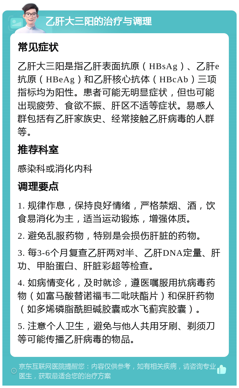 乙肝大三阳的治疗与调理 常见症状 乙肝大三阳是指乙肝表面抗原（HBsAg）、乙肝e抗原（HBeAg）和乙肝核心抗体（HBcAb）三项指标均为阳性。患者可能无明显症状，但也可能出现疲劳、食欲不振、肝区不适等症状。易感人群包括有乙肝家族史、经常接触乙肝病毒的人群等。 推荐科室 感染科或消化内科 调理要点 1. 规律作息，保持良好情绪，严格禁烟、酒，饮食易消化为主，适当运动锻炼，增强体质。 2. 避免乱服药物，特别是会损伤肝脏的药物。 3. 每3-6个月复查乙肝两对半、乙肝DNA定量、肝功、甲胎蛋白、肝脏彩超等检查。 4. 如病情变化，及时就诊，遵医嘱服用抗病毒药物（如富马酸替诺福韦二吡呋酯片）和保肝药物（如多烯磷脂酰胆碱胶囊或水飞蓟宾胶囊）。 5. 注意个人卫生，避免与他人共用牙刷、剃须刀等可能传播乙肝病毒的物品。