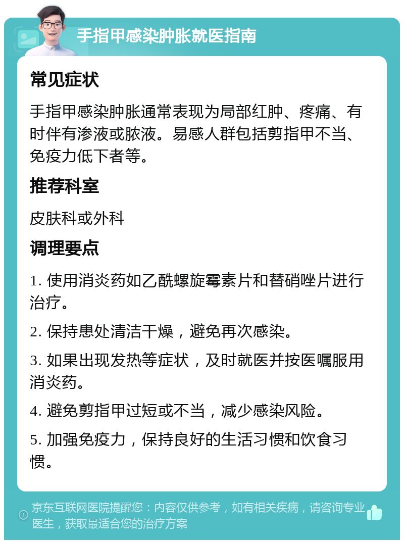 手指甲感染肿胀就医指南 常见症状 手指甲感染肿胀通常表现为局部红肿、疼痛、有时伴有渗液或脓液。易感人群包括剪指甲不当、免疫力低下者等。 推荐科室 皮肤科或外科 调理要点 1. 使用消炎药如乙酰螺旋霉素片和替硝唑片进行治疗。 2. 保持患处清洁干燥，避免再次感染。 3. 如果出现发热等症状，及时就医并按医嘱服用消炎药。 4. 避免剪指甲过短或不当，减少感染风险。 5. 加强免疫力，保持良好的生活习惯和饮食习惯。