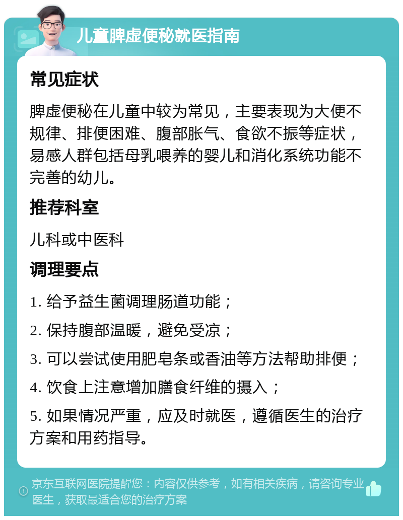 儿童脾虚便秘就医指南 常见症状 脾虚便秘在儿童中较为常见，主要表现为大便不规律、排便困难、腹部胀气、食欲不振等症状，易感人群包括母乳喂养的婴儿和消化系统功能不完善的幼儿。 推荐科室 儿科或中医科 调理要点 1. 给予益生菌调理肠道功能； 2. 保持腹部温暖，避免受凉； 3. 可以尝试使用肥皂条或香油等方法帮助排便； 4. 饮食上注意增加膳食纤维的摄入； 5. 如果情况严重，应及时就医，遵循医生的治疗方案和用药指导。