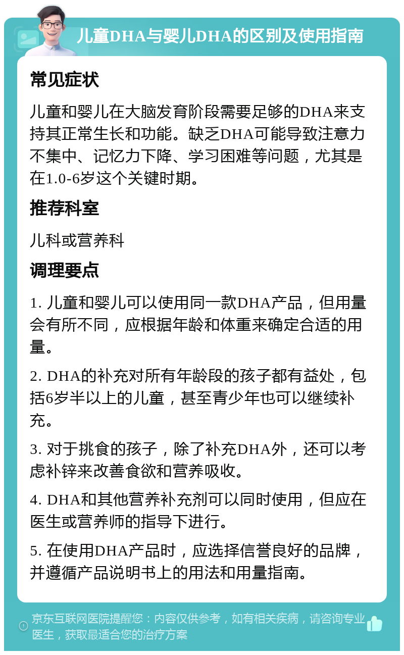 儿童DHA与婴儿DHA的区别及使用指南 常见症状 儿童和婴儿在大脑发育阶段需要足够的DHA来支持其正常生长和功能。缺乏DHA可能导致注意力不集中、记忆力下降、学习困难等问题，尤其是在1.0-6岁这个关键时期。 推荐科室 儿科或营养科 调理要点 1. 儿童和婴儿可以使用同一款DHA产品，但用量会有所不同，应根据年龄和体重来确定合适的用量。 2. DHA的补充对所有年龄段的孩子都有益处，包括6岁半以上的儿童，甚至青少年也可以继续补充。 3. 对于挑食的孩子，除了补充DHA外，还可以考虑补锌来改善食欲和营养吸收。 4. DHA和其他营养补充剂可以同时使用，但应在医生或营养师的指导下进行。 5. 在使用DHA产品时，应选择信誉良好的品牌，并遵循产品说明书上的用法和用量指南。