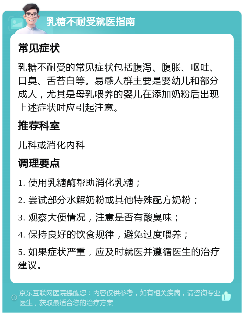 乳糖不耐受就医指南 常见症状 乳糖不耐受的常见症状包括腹泻、腹胀、呕吐、口臭、舌苔白等。易感人群主要是婴幼儿和部分成人，尤其是母乳喂养的婴儿在添加奶粉后出现上述症状时应引起注意。 推荐科室 儿科或消化内科 调理要点 1. 使用乳糖酶帮助消化乳糖； 2. 尝试部分水解奶粉或其他特殊配方奶粉； 3. 观察大便情况，注意是否有酸臭味； 4. 保持良好的饮食规律，避免过度喂养； 5. 如果症状严重，应及时就医并遵循医生的治疗建议。