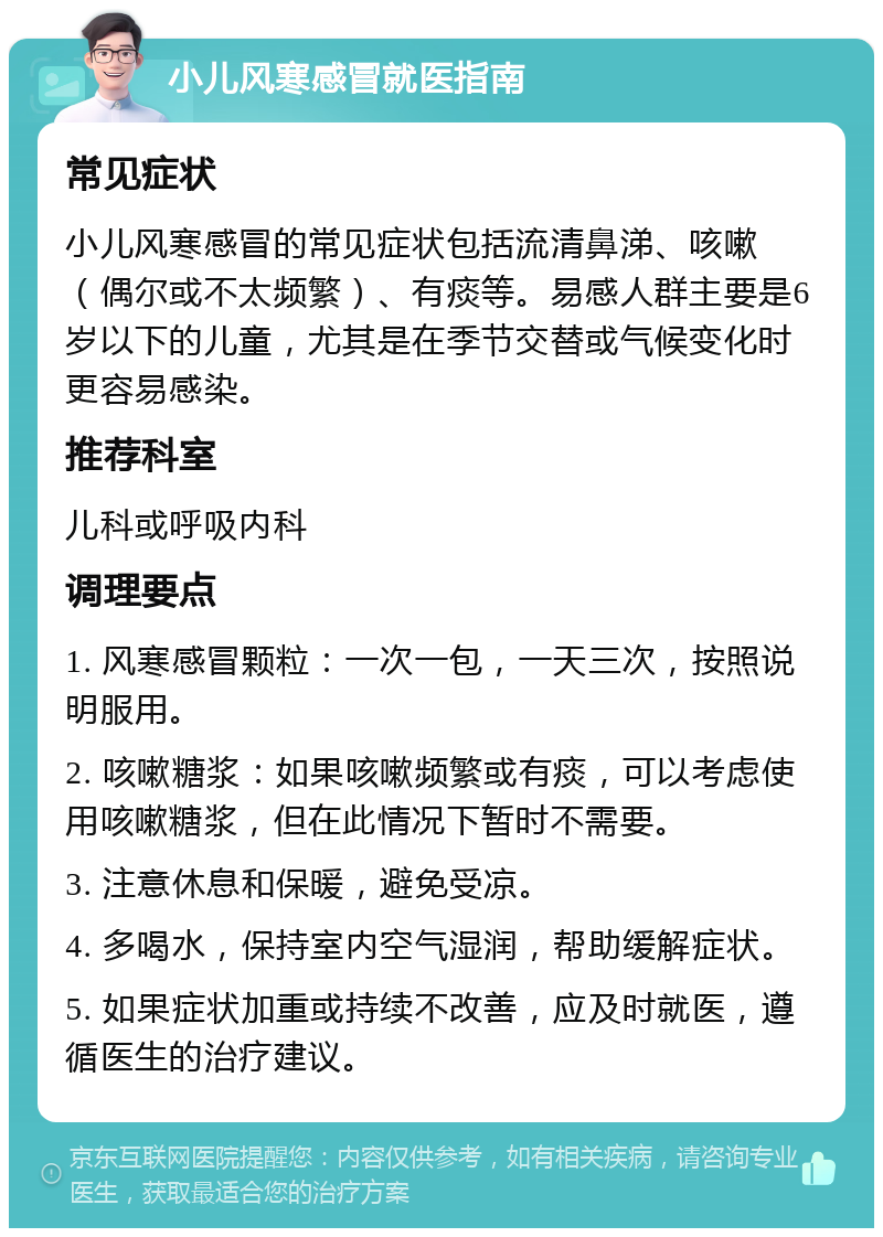 小儿风寒感冒就医指南 常见症状 小儿风寒感冒的常见症状包括流清鼻涕、咳嗽（偶尔或不太频繁）、有痰等。易感人群主要是6岁以下的儿童，尤其是在季节交替或气候变化时更容易感染。 推荐科室 儿科或呼吸内科 调理要点 1. 风寒感冒颗粒：一次一包，一天三次，按照说明服用。 2. 咳嗽糖浆：如果咳嗽频繁或有痰，可以考虑使用咳嗽糖浆，但在此情况下暂时不需要。 3. 注意休息和保暖，避免受凉。 4. 多喝水，保持室内空气湿润，帮助缓解症状。 5. 如果症状加重或持续不改善，应及时就医，遵循医生的治疗建议。