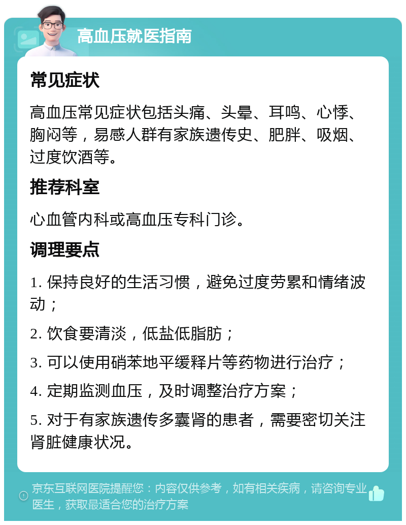 高血压就医指南 常见症状 高血压常见症状包括头痛、头晕、耳鸣、心悸、胸闷等，易感人群有家族遗传史、肥胖、吸烟、过度饮酒等。 推荐科室 心血管内科或高血压专科门诊。 调理要点 1. 保持良好的生活习惯，避免过度劳累和情绪波动； 2. 饮食要清淡，低盐低脂肪； 3. 可以使用硝苯地平缓释片等药物进行治疗； 4. 定期监测血压，及时调整治疗方案； 5. 对于有家族遗传多囊肾的患者，需要密切关注肾脏健康状况。