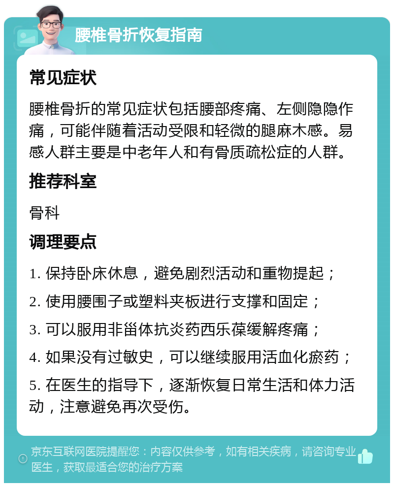 腰椎骨折恢复指南 常见症状 腰椎骨折的常见症状包括腰部疼痛、左侧隐隐作痛，可能伴随着活动受限和轻微的腿麻木感。易感人群主要是中老年人和有骨质疏松症的人群。 推荐科室 骨科 调理要点 1. 保持卧床休息，避免剧烈活动和重物提起； 2. 使用腰围子或塑料夹板进行支撑和固定； 3. 可以服用非甾体抗炎药西乐葆缓解疼痛； 4. 如果没有过敏史，可以继续服用活血化瘀药； 5. 在医生的指导下，逐渐恢复日常生活和体力活动，注意避免再次受伤。