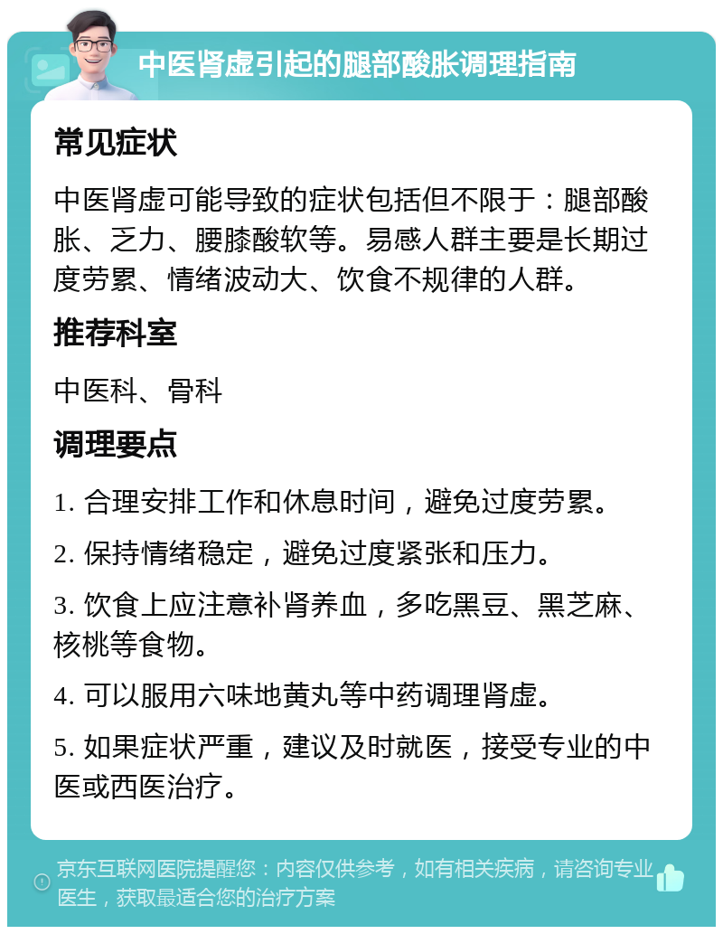 中医肾虚引起的腿部酸胀调理指南 常见症状 中医肾虚可能导致的症状包括但不限于：腿部酸胀、乏力、腰膝酸软等。易感人群主要是长期过度劳累、情绪波动大、饮食不规律的人群。 推荐科室 中医科、骨科 调理要点 1. 合理安排工作和休息时间，避免过度劳累。 2. 保持情绪稳定，避免过度紧张和压力。 3. 饮食上应注意补肾养血，多吃黑豆、黑芝麻、核桃等食物。 4. 可以服用六味地黄丸等中药调理肾虚。 5. 如果症状严重，建议及时就医，接受专业的中医或西医治疗。