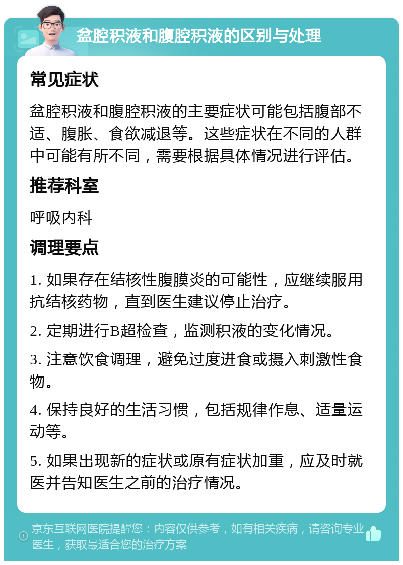 盆腔积液和腹腔积液的区别与处理 常见症状 盆腔积液和腹腔积液的主要症状可能包括腹部不适、腹胀、食欲减退等。这些症状在不同的人群中可能有所不同，需要根据具体情况进行评估。 推荐科室 呼吸内科 调理要点 1. 如果存在结核性腹膜炎的可能性，应继续服用抗结核药物，直到医生建议停止治疗。 2. 定期进行B超检查，监测积液的变化情况。 3. 注意饮食调理，避免过度进食或摄入刺激性食物。 4. 保持良好的生活习惯，包括规律作息、适量运动等。 5. 如果出现新的症状或原有症状加重，应及时就医并告知医生之前的治疗情况。