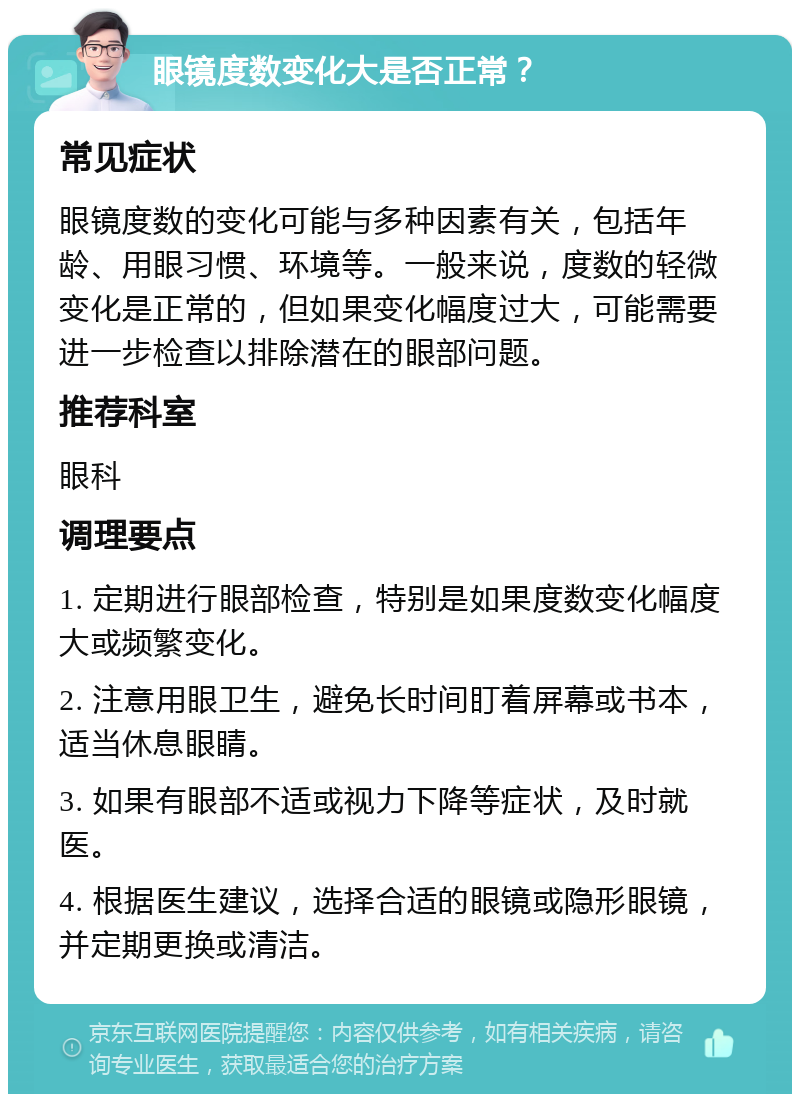 眼镜度数变化大是否正常？ 常见症状 眼镜度数的变化可能与多种因素有关，包括年龄、用眼习惯、环境等。一般来说，度数的轻微变化是正常的，但如果变化幅度过大，可能需要进一步检查以排除潜在的眼部问题。 推荐科室 眼科 调理要点 1. 定期进行眼部检查，特别是如果度数变化幅度大或频繁变化。 2. 注意用眼卫生，避免长时间盯着屏幕或书本，适当休息眼睛。 3. 如果有眼部不适或视力下降等症状，及时就医。 4. 根据医生建议，选择合适的眼镜或隐形眼镜，并定期更换或清洁。