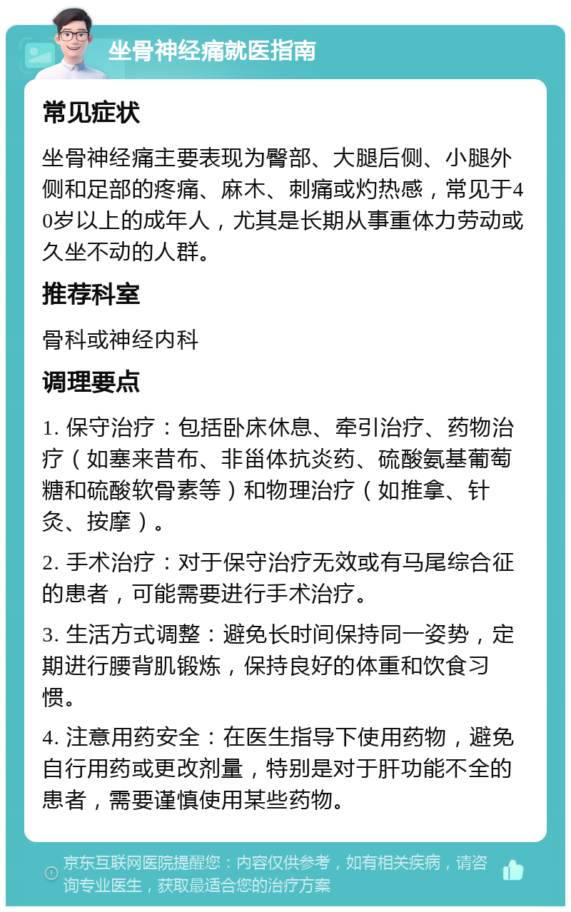 坐骨神经痛就医指南 常见症状 坐骨神经痛主要表现为臀部、大腿后侧、小腿外侧和足部的疼痛、麻木、刺痛或灼热感，常见于40岁以上的成年人，尤其是长期从事重体力劳动或久坐不动的人群。 推荐科室 骨科或神经内科 调理要点 1. 保守治疗：包括卧床休息、牵引治疗、药物治疗（如塞来昔布、非甾体抗炎药、硫酸氨基葡萄糖和硫酸软骨素等）和物理治疗（如推拿、针灸、按摩）。 2. 手术治疗：对于保守治疗无效或有马尾综合征的患者，可能需要进行手术治疗。 3. 生活方式调整：避免长时间保持同一姿势，定期进行腰背肌锻炼，保持良好的体重和饮食习惯。 4. 注意用药安全：在医生指导下使用药物，避免自行用药或更改剂量，特别是对于肝功能不全的患者，需要谨慎使用某些药物。