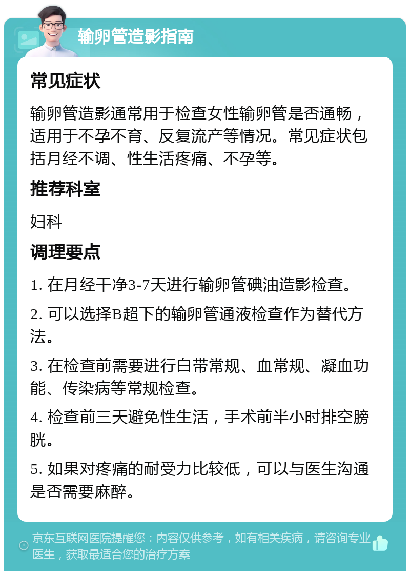 输卵管造影指南 常见症状 输卵管造影通常用于检查女性输卵管是否通畅，适用于不孕不育、反复流产等情况。常见症状包括月经不调、性生活疼痛、不孕等。 推荐科室 妇科 调理要点 1. 在月经干净3-7天进行输卵管碘油造影检查。 2. 可以选择B超下的输卵管通液检查作为替代方法。 3. 在检查前需要进行白带常规、血常规、凝血功能、传染病等常规检查。 4. 检查前三天避免性生活，手术前半小时排空膀胱。 5. 如果对疼痛的耐受力比较低，可以与医生沟通是否需要麻醉。