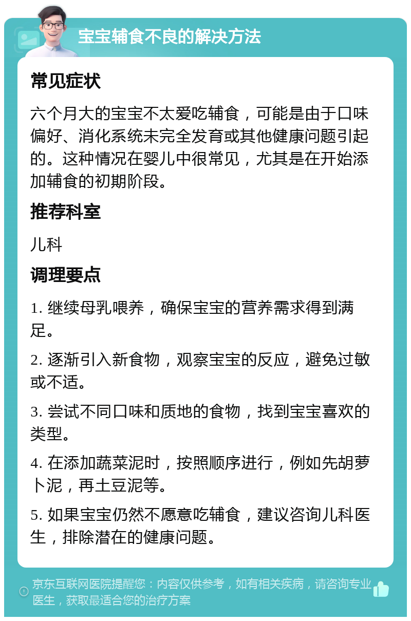 宝宝辅食不良的解决方法 常见症状 六个月大的宝宝不太爱吃辅食，可能是由于口味偏好、消化系统未完全发育或其他健康问题引起的。这种情况在婴儿中很常见，尤其是在开始添加辅食的初期阶段。 推荐科室 儿科 调理要点 1. 继续母乳喂养，确保宝宝的营养需求得到满足。 2. 逐渐引入新食物，观察宝宝的反应，避免过敏或不适。 3. 尝试不同口味和质地的食物，找到宝宝喜欢的类型。 4. 在添加蔬菜泥时，按照顺序进行，例如先胡萝卜泥，再土豆泥等。 5. 如果宝宝仍然不愿意吃辅食，建议咨询儿科医生，排除潜在的健康问题。