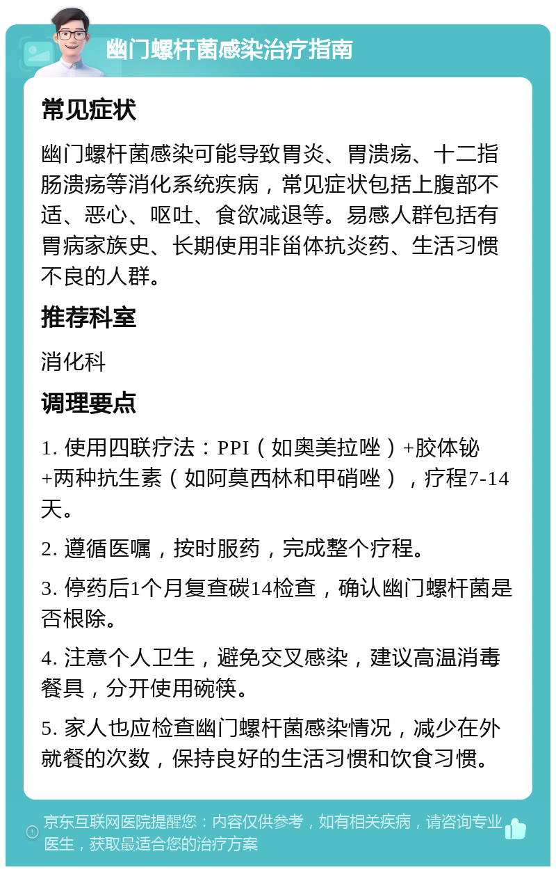 幽门螺杆菌感染治疗指南 常见症状 幽门螺杆菌感染可能导致胃炎、胃溃疡、十二指肠溃疡等消化系统疾病，常见症状包括上腹部不适、恶心、呕吐、食欲减退等。易感人群包括有胃病家族史、长期使用非甾体抗炎药、生活习惯不良的人群。 推荐科室 消化科 调理要点 1. 使用四联疗法：PPI（如奥美拉唑）+胶体铋+两种抗生素（如阿莫西林和甲硝唑），疗程7-14天。 2. 遵循医嘱，按时服药，完成整个疗程。 3. 停药后1个月复查碳14检查，确认幽门螺杆菌是否根除。 4. 注意个人卫生，避免交叉感染，建议高温消毒餐具，分开使用碗筷。 5. 家人也应检查幽门螺杆菌感染情况，减少在外就餐的次数，保持良好的生活习惯和饮食习惯。