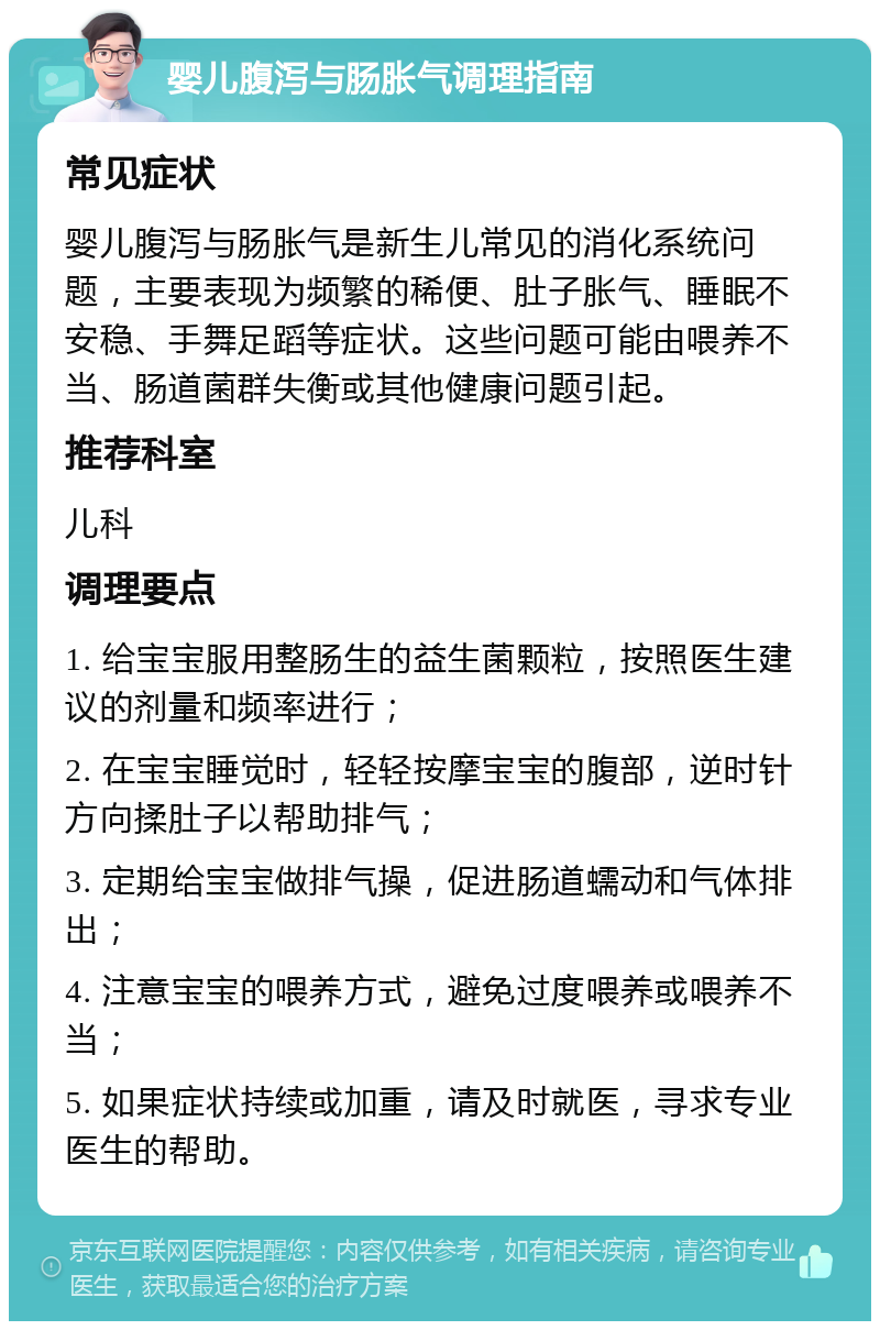 婴儿腹泻与肠胀气调理指南 常见症状 婴儿腹泻与肠胀气是新生儿常见的消化系统问题，主要表现为频繁的稀便、肚子胀气、睡眠不安稳、手舞足蹈等症状。这些问题可能由喂养不当、肠道菌群失衡或其他健康问题引起。 推荐科室 儿科 调理要点 1. 给宝宝服用整肠生的益生菌颗粒，按照医生建议的剂量和频率进行； 2. 在宝宝睡觉时，轻轻按摩宝宝的腹部，逆时针方向揉肚子以帮助排气； 3. 定期给宝宝做排气操，促进肠道蠕动和气体排出； 4. 注意宝宝的喂养方式，避免过度喂养或喂养不当； 5. 如果症状持续或加重，请及时就医，寻求专业医生的帮助。