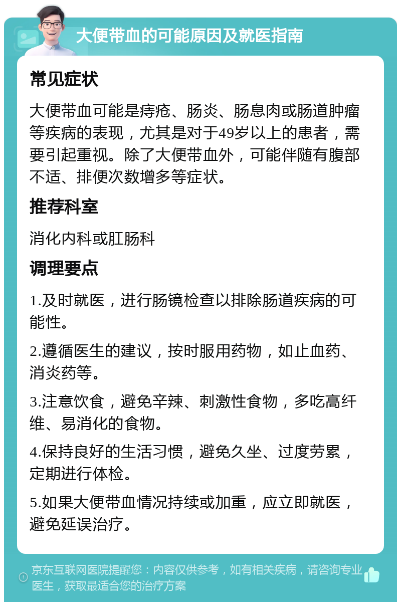 大便带血的可能原因及就医指南 常见症状 大便带血可能是痔疮、肠炎、肠息肉或肠道肿瘤等疾病的表现，尤其是对于49岁以上的患者，需要引起重视。除了大便带血外，可能伴随有腹部不适、排便次数增多等症状。 推荐科室 消化内科或肛肠科 调理要点 1.及时就医，进行肠镜检查以排除肠道疾病的可能性。 2.遵循医生的建议，按时服用药物，如止血药、消炎药等。 3.注意饮食，避免辛辣、刺激性食物，多吃高纤维、易消化的食物。 4.保持良好的生活习惯，避免久坐、过度劳累，定期进行体检。 5.如果大便带血情况持续或加重，应立即就医，避免延误治疗。