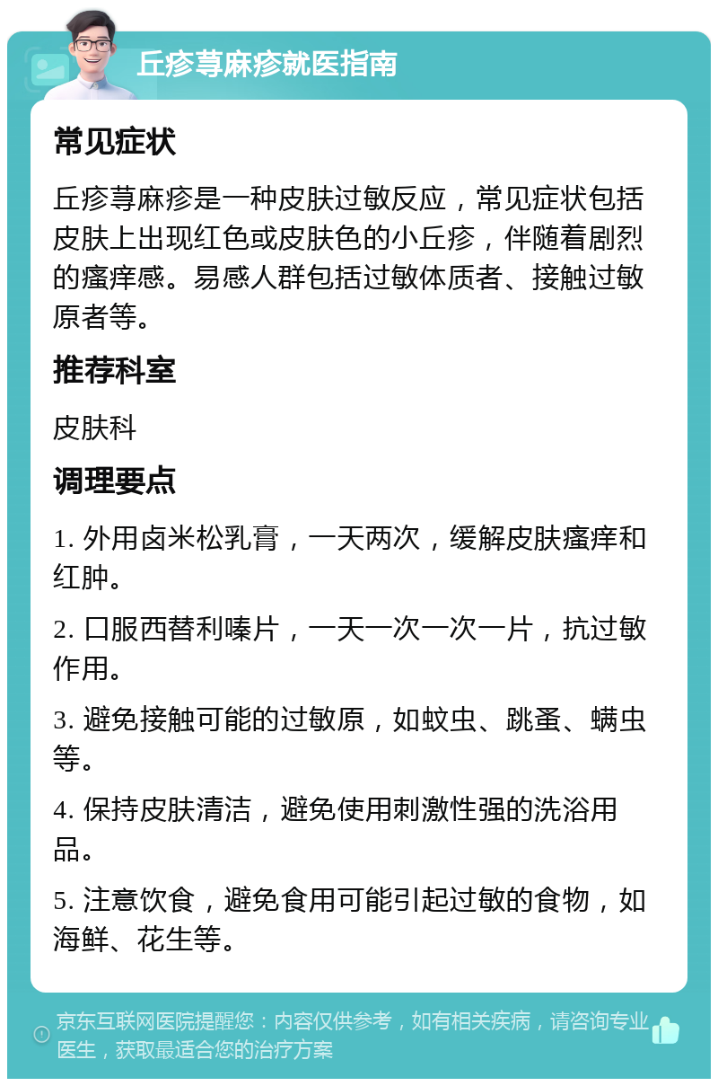 丘疹荨麻疹就医指南 常见症状 丘疹荨麻疹是一种皮肤过敏反应，常见症状包括皮肤上出现红色或皮肤色的小丘疹，伴随着剧烈的瘙痒感。易感人群包括过敏体质者、接触过敏原者等。 推荐科室 皮肤科 调理要点 1. 外用卤米松乳膏，一天两次，缓解皮肤瘙痒和红肿。 2. 口服西替利嗪片，一天一次一次一片，抗过敏作用。 3. 避免接触可能的过敏原，如蚊虫、跳蚤、螨虫等。 4. 保持皮肤清洁，避免使用刺激性强的洗浴用品。 5. 注意饮食，避免食用可能引起过敏的食物，如海鲜、花生等。