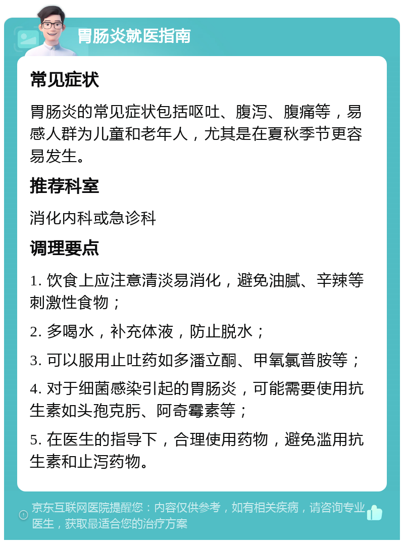 胃肠炎就医指南 常见症状 胃肠炎的常见症状包括呕吐、腹泻、腹痛等，易感人群为儿童和老年人，尤其是在夏秋季节更容易发生。 推荐科室 消化内科或急诊科 调理要点 1. 饮食上应注意清淡易消化，避免油腻、辛辣等刺激性食物； 2. 多喝水，补充体液，防止脱水； 3. 可以服用止吐药如多潘立酮、甲氧氯普胺等； 4. 对于细菌感染引起的胃肠炎，可能需要使用抗生素如头孢克肟、阿奇霉素等； 5. 在医生的指导下，合理使用药物，避免滥用抗生素和止泻药物。