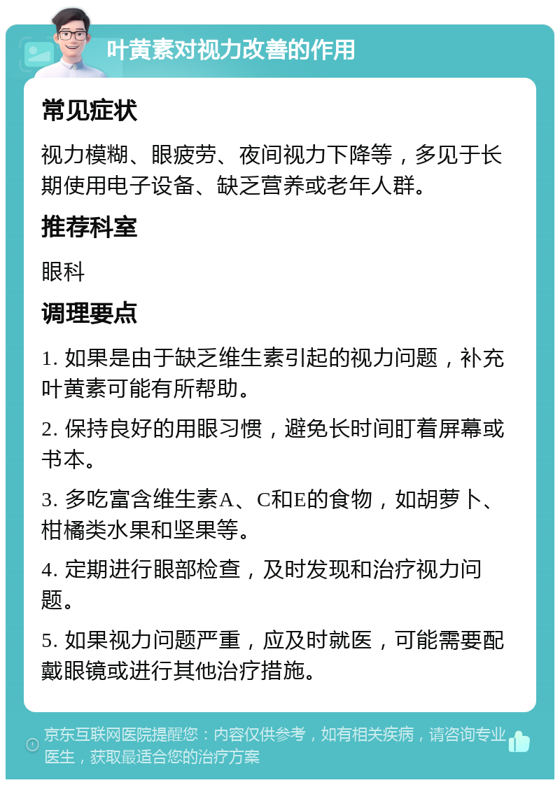 叶黄素对视力改善的作用 常见症状 视力模糊、眼疲劳、夜间视力下降等，多见于长期使用电子设备、缺乏营养或老年人群。 推荐科室 眼科 调理要点 1. 如果是由于缺乏维生素引起的视力问题，补充叶黄素可能有所帮助。 2. 保持良好的用眼习惯，避免长时间盯着屏幕或书本。 3. 多吃富含维生素A、C和E的食物，如胡萝卜、柑橘类水果和坚果等。 4. 定期进行眼部检查，及时发现和治疗视力问题。 5. 如果视力问题严重，应及时就医，可能需要配戴眼镜或进行其他治疗措施。