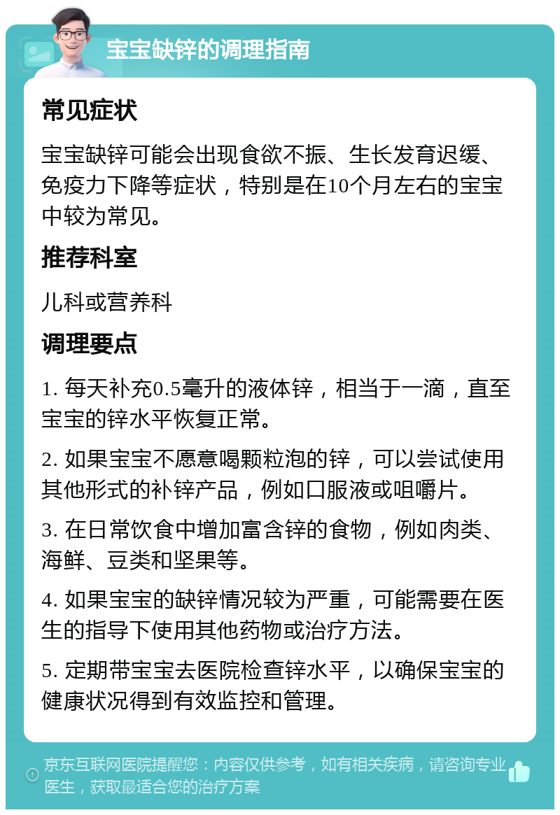 宝宝缺锌的调理指南 常见症状 宝宝缺锌可能会出现食欲不振、生长发育迟缓、免疫力下降等症状，特别是在10个月左右的宝宝中较为常见。 推荐科室 儿科或营养科 调理要点 1. 每天补充0.5毫升的液体锌，相当于一滴，直至宝宝的锌水平恢复正常。 2. 如果宝宝不愿意喝颗粒泡的锌，可以尝试使用其他形式的补锌产品，例如口服液或咀嚼片。 3. 在日常饮食中增加富含锌的食物，例如肉类、海鲜、豆类和坚果等。 4. 如果宝宝的缺锌情况较为严重，可能需要在医生的指导下使用其他药物或治疗方法。 5. 定期带宝宝去医院检查锌水平，以确保宝宝的健康状况得到有效监控和管理。