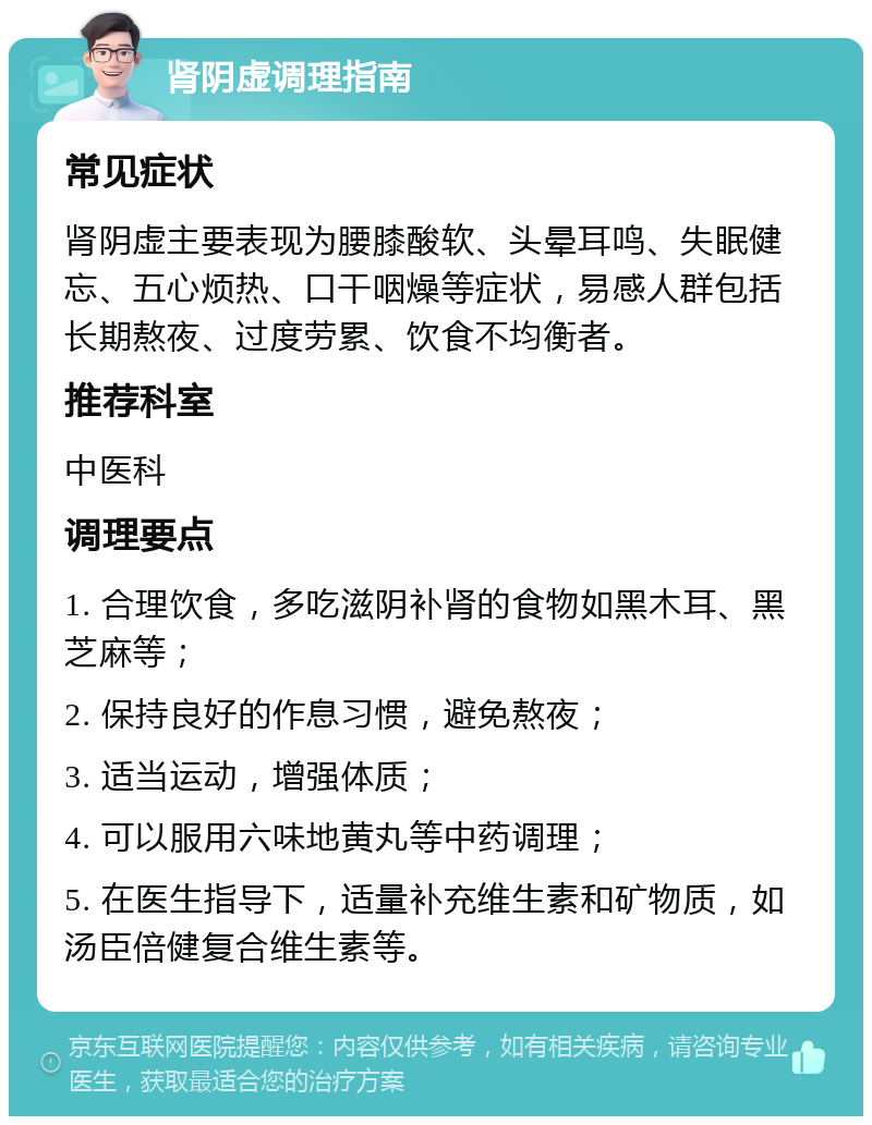 肾阴虚调理指南 常见症状 肾阴虚主要表现为腰膝酸软、头晕耳鸣、失眠健忘、五心烦热、口干咽燥等症状，易感人群包括长期熬夜、过度劳累、饮食不均衡者。 推荐科室 中医科 调理要点 1. 合理饮食，多吃滋阴补肾的食物如黑木耳、黑芝麻等； 2. 保持良好的作息习惯，避免熬夜； 3. 适当运动，增强体质； 4. 可以服用六味地黄丸等中药调理； 5. 在医生指导下，适量补充维生素和矿物质，如汤臣倍健复合维生素等。